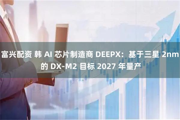富兴配资 韩 AI 芯片制造商 DEEPX：基于三星 2nm 的 DX-M2 目标 2027 年量产