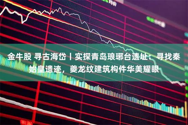 金牛股 寻古海岱丨实探青岛琅琊台遗址：寻找秦始皇遗迹，夔龙纹建筑构件华美耀眼