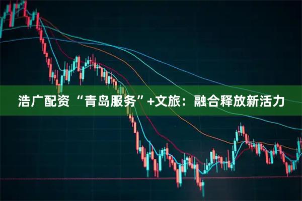 浩广配资 “青岛服务”+文旅：融合释放新活力