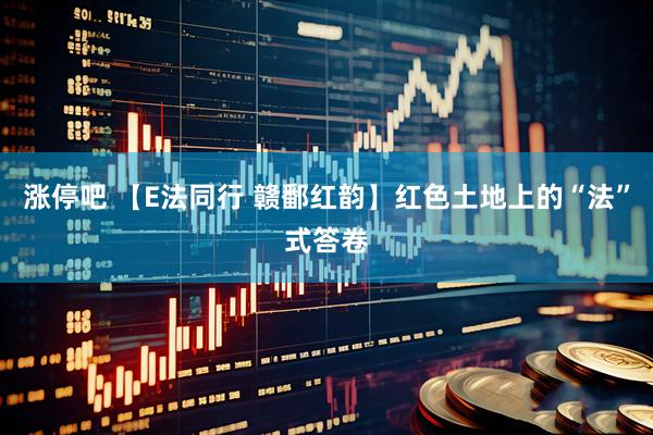 涨停吧 【E法同行 赣鄱红韵】红色土地上的“法”式答卷