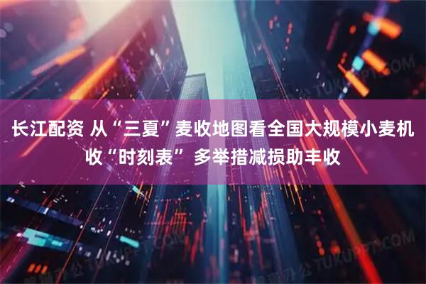 长江配资 从“三夏”麦收地图看全国大规模小麦机收“时刻表” 多举措减损助丰收