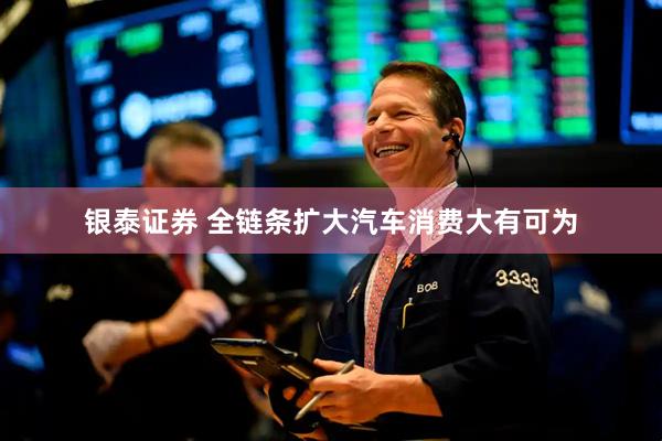 银泰证券 全链条扩大汽车消费大有可为