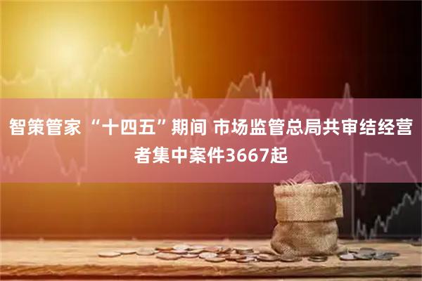 智策管家 “十四五”期间 市场监管总局共审结经营者集中案件3667起